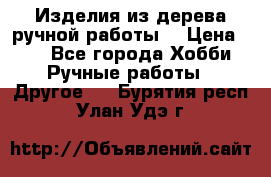 Изделия из дерева ручной работы  › Цена ­ 1 - Все города Хобби. Ручные работы » Другое   . Бурятия респ.,Улан-Удэ г.
